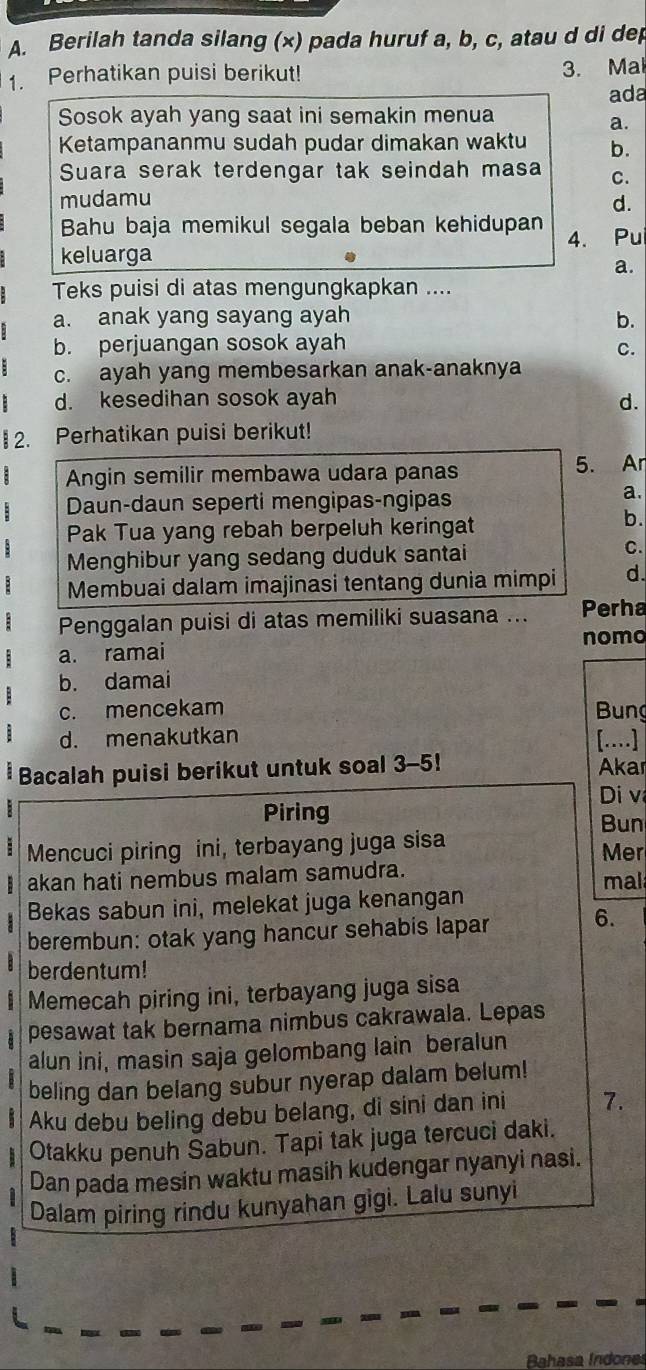 Berilah tanda silang (x) pada huruf a, b, c, atau d di dep
1. Perhatikan puisi berikut! 3. Mal
ada
Sosok ayah yang saat ini semakin menua
a.
Ketampananmu sudah pudar dimakan waktu b.
Suara serak terdengar tak seindah masa C.
mudamu d.
Bahu baja memikul segala beban kehidupan
keluarga 4. Pu
a.
Teks puisi di atas mengungkapkan ....
a. anak yang sayang ayah b.
b. perjuangan sosok ayah
C.
c. ayah yang membesarkan anak-anaknya
d. kesedihan sosok ayah d.
2. Perhatikan puisi berikut!
Angin semilir membawa udara panas 5. Ar
Daun-daun seperti mengipas-ngipas
a.
Pak Tua yang rebah berpeluh keringat
b.
Menghibur yang sedang duduk santai
C.
Membuai dalam imajinasi tentang dunia mimpi d.
Penggalan puisi di atas memiliki suasana ... Perha
a. ramai nomo
b. damai
c. mencekam  Bung
d. menakutkan [….]
Bacalah puisi berikut untuk soal 3-5! Akar
Di v
Piring Bun
Mencuci piring ini, terbayang juga sisa Mer
B akan hati nembus malam samudra. mal
Bekas sabun ini, melekat juga kenangan
berembun: otak yang hancur sehabis lapar
6.
berdentum!
Memecah piring ini, terbayang juga sisa
a pesawat tak bernama nimbus cakrawala. Lepas
alun ini, masin saja gelombang lain beralun
beling dan belang subur nyerap dalam belum!
Aku debu beling debu belang, di sini dan ini 7.
Otakku penuh Šabun. Tapi tak juga tercuci daki.
Dan pada mesin waktu masih kudengar nyanyi nasi.
Dalam piring rindu kunyahan gigi. Lalu sunyi
Bahasa Indones