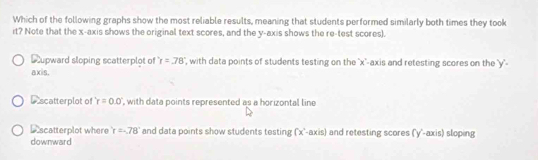 Which of the following graphs show the most reliable results, meaning that students performed similarly both times they took
it? Note that the x-axis shows the original text scores, and the y-axis shows the re-test scores).
D upward sloping scatterplot of r=.78° , with data points of students testing on the `' x ''-axis and retesting scores on the '' y ''-
axis.
Dscatterplot of r=0.0 , with data points represented as a horizontal line
Dscatterplot where r=-78° and data points show students testing [x°-axis] and retesting scores (' y '-axis) sloping
downward