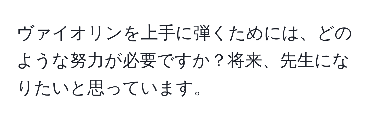 ヴァイオリンを上手に弾くためには、どのような努力が必要ですか？将来、先生になりたいと思っています。