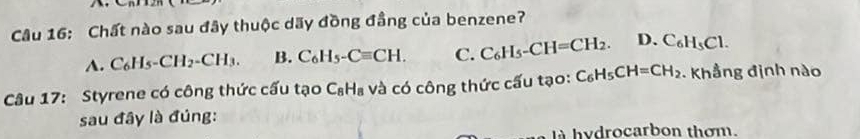 Chất nào sau đây thuộc dãy đồng đầng của benzene?
A. C_6H_5-CH_2-CH_3. B. C_6H_5-Cequiv CH. C. C_6H_5-CH=CH_2. D. C_6H_5Cl. 
Câu 17: Styrene có công thức cấu tạo C_8H_8 và có công thức cấu tạo: C_6H_5CH=CH_2. Khẳng định nào
sau đây là đúng:
là hydrocarbon thơm.