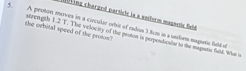 av ing charged particle ia a uniform magnetic field 
5. A proton moves in a circular orbit of radius 3.8cm in a uniform magnetic field of 
the orbital speed of the proton? 
strength 1.2 T. The velocity of the proton is perpendicular to the magnetic field. What is