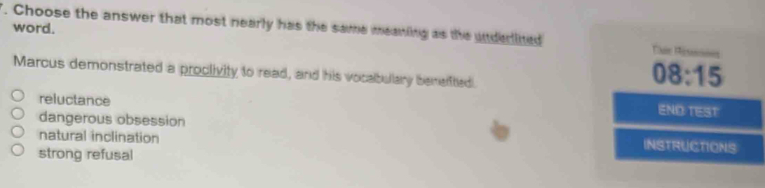 Choose the answer that most nearly has the same meaning as the underlined
word.
Marcus demonstrated a proclivity to read, and his vocabullary benelftied.
08:15
reluctance
ENDTEST
dangerous obsession INSTRUCTIONS
natural inclination
strong refusal