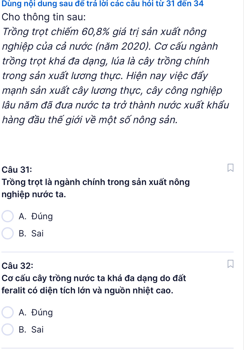 Dùng nội dung sau đế trả lời các câu hỏi từ 31 đến 34
Cho thông tin sau:
Trồng trọt chiếm 60, 8% giá trị sản xuất nông
nghiệp của cả nước (năm 2020). Cơ cấu ngành
trồng trọt khá đa dạng, lúa là cây trồng chính
trong sản xuất lương thực. Hiện nay việc đấy
mạnh sản xuất cây lương thực, cây công nghiệp
lâu năm đã đưa nước ta trở thành nước xuất khẩu
hàng đầu thế giới về một số nông sản.
Câu 31:
Trồng trọt là ngành chính trong sản xuất nông
nghiệp nước ta.
A. Đúng
B. Sai
Câu 32:
Cơ cấu cây trồng nước ta khá đa dạng do đất
feralit có diện tích lớn và nguồn nhiệt cao.
A. Đúng
B. Sai