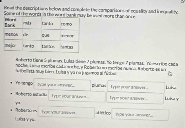 Read the descriptions below and complete the comparisons of equality and inequality. 
Some of the words in the wor used more than once. 
Roberto tiene 5 plumas. Luisa tiene 7 plumas. Yo tengo 7 plumas. Yo escribo cada 
noche, Luisa escribe cada noche, y Roberto no escribe nunca. Roberto es un 
futbolista muy bien. Luisa y yo no jugamos al fútbol. 
Yo tengo type your answer... plumas type your answer... Luisa. 
Roberto estudia type your answer... type your answer... Luisa y 
yo. 
Roberto es type your answer... atlético type your answer... 
Luisa y yo.