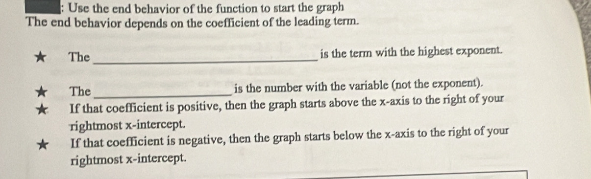 Use the end behavior of the function to start the graph
The end behavior depends on the coefficient of the leading term.
The _is the term with the highest exponent.
The _is the number with the variable (not the exponent).
If that coefficient is positive, then the graph starts above the x-axis to the right of your
rightmost x-intercept.
If that coefficient is negative, then the graph starts below the x-axis to the right of your
rightmost x-intercept.