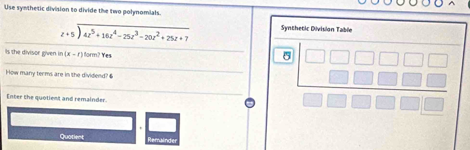 Use synthetic division to divide the two polynomials.
beginarrayr z+5encloselongdiv 4z^5+16z^4-25z^3-20z^2+25z+7endarray
Synthetic Division Table 
_ 
Is the divisor given in (x-r)form? Yes 
_ 
_ 
5 
How many terms are in the dividend? 6 
_ 
Enter the quotient and remainder. 
× 
Quotient Remainder