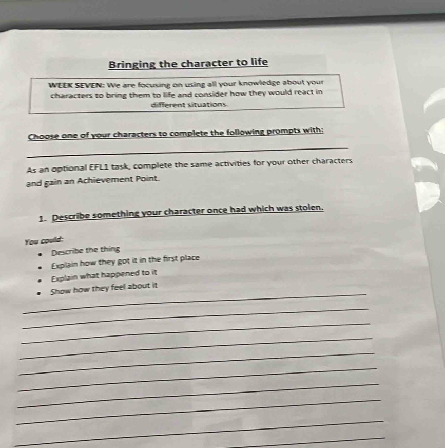 Bringing the character to life 
WEEK SEVEN: We are focusing on using all your knowledge about your 
characters to bring them to life and consider how they would react in 
different situations. 
Choose one of your characters to complete the following prompts with: 
_ 
As an optional EFL1 task, complete the same activities for your other characters 
and gain an Achievement Point. 
1. Describe something your character once had which was stolen. 
You could: 
Describe the thing 
Explain how they got it in the first place 
Explain what happened to it 
_ 
Show how they feel about it 
_ 
_ 
_ 
_ 
_ 
_ 
_ 
_ 
_