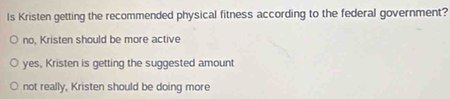 Is Kristen getting the recommended physical fitness according to the federal government?
no, Kristen should be more active
yes, Kristen is getting the suggested amount
not really, Kristen should be doing more