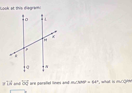 Look at this diagram: 
If overleftrightarrow LN and overleftrightarrow OQ are parallel lines and m∠ NMP=64° , what is m∠ QPM