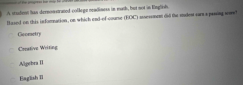 of the progress bar may be uneven because 
A student has demonstrated college readiness in math, but not in English.
Based on this information, on which end-of-course (EOC) assessment did the student earn a passing score?
Geometry
Creative Writing
Algebra II
English II