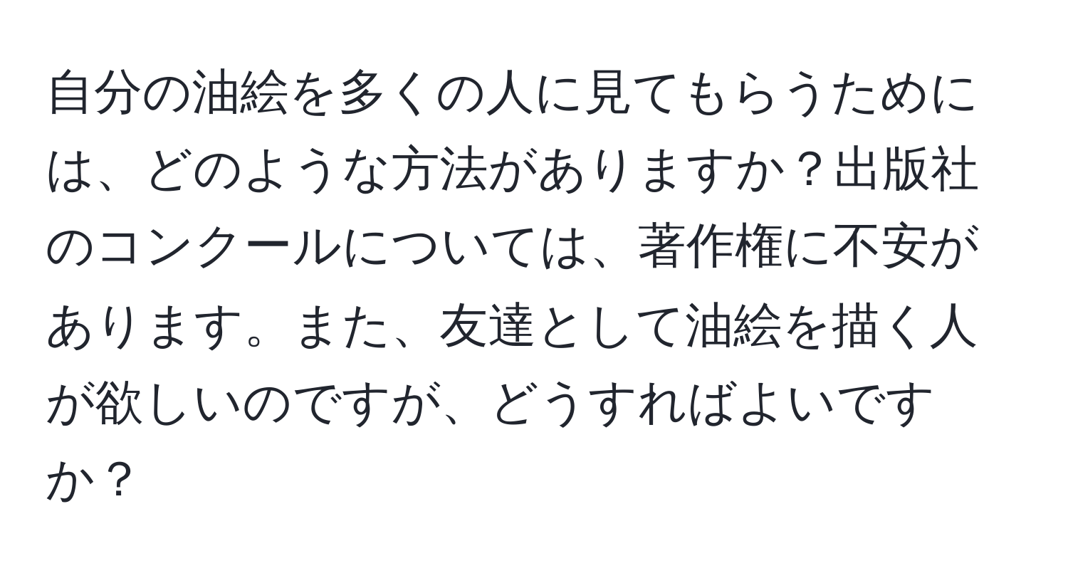 自分の油絵を多くの人に見てもらうためには、どのような方法がありますか？出版社のコンクールについては、著作権に不安があります。また、友達として油絵を描く人が欲しいのですが、どうすればよいですか？