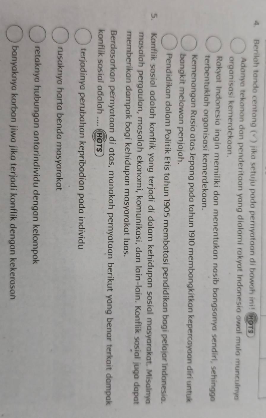 Berilah tanda centang (√) jika setuju pada pernyataan di bawah ini! HOTs
Adanya tekanan dan penderitaan yang dialami rakyat Indonesia awal mula munculnya
organisasi kemerdekaan.
Rakyat Indonesia ingin memiliki dan menentukan nasib bangsanya sendiri, sehingga
terbentuklah organisasi kemerdekaan.
Kemenangan Rusia atas Jepang pada tahun 1910 membangkitkan kepercayaan diri untuk
bangkit melawan penjajah.
Pendidikan dalam Politik Etis tahun 1905 membatasi pendidikan bagi pelajar Indonesia.
5. Konflik sosial adalah konflik yang terjadi di dalam kehidupan sosial masyarakat. Misalnya
masalah pergaulan, masalah ekonomi, komunikasi, dan lain-lain. Konflik sosial juga dapat
memberikan dampak bagi kehidupan masyarakat luas.
Berdasarkan pernyataan di atas, manakah pernyataan berikut yang benar terkait dampak
konflik sosial adalah .... (HOTS
terjadinya perubahan kepribadian pada individu
rusaknya harta benda masyarakat
retaknya hubungan antarindividu dengan kelompok
banyaknya korban jiwa jika terjadi konflik dengan kekerasan