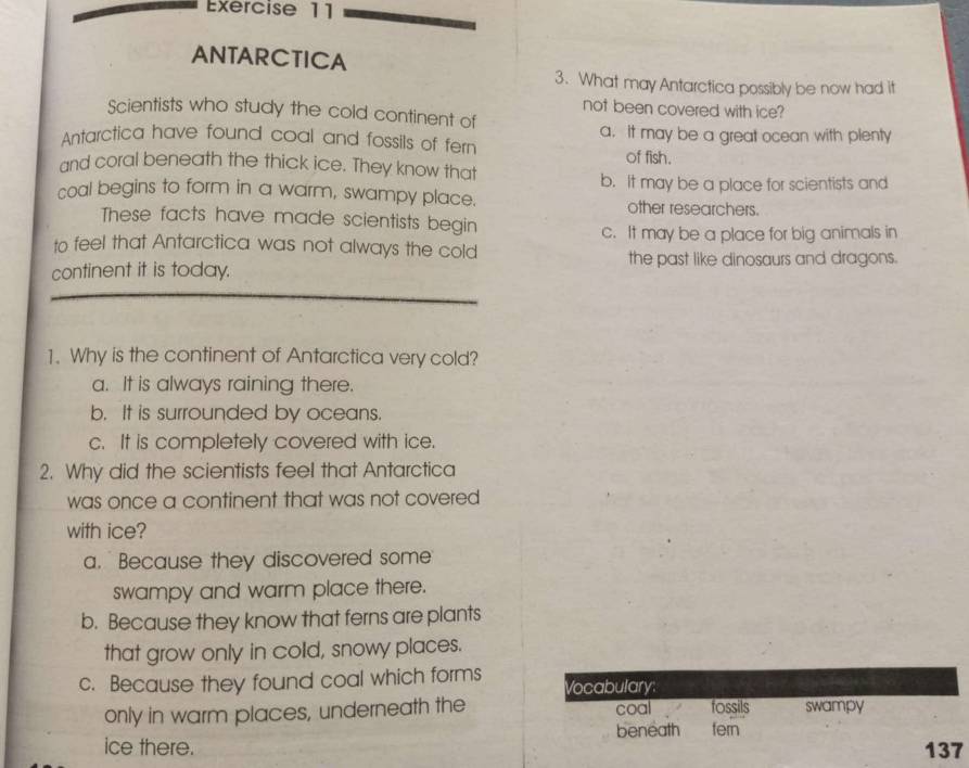 ANTARCTICA
3. What may Antarctica possibly be now had it
not been covered with ice?
Scientists who study the cold continent of
Antarctica have found coal and fossils of fern a. It may be a great ocean with plenty
of fish.
and coral beneath the thick ice. They know that
b. It may be a place for scientists and
coal begins to form in a warm, swampy place. other researchers.
These facts have made scientists begin
c. It may be a place for big animals in
to feel that Antarctica was not always the cold
continent it is today. the past like dinosaurs and dragons.
1. Why is the continent of Antarctica very cold?
a. It is always raining there.
b. It is surrounded by oceans.
c. It is completely covered with ice.
2. Why did the scientists feel that Antarctica
was once a continent that was not covered
with ice?
a. Because they discovered some
swampy and warm place there.
b. Because they know that ferns are plants
that grow only in colld, snowy places.
c. Because they found coal which forms Vocabulary;
only in warm places, underneath the coal fossils swampy
ice there. beneath fern
137