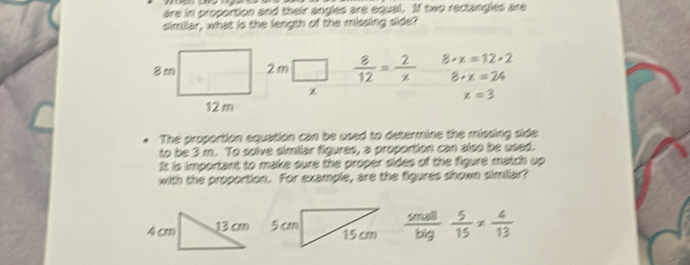 are in proportion and their angles are equal. If two rectangles are 
similar, what is the length of the missing side?
2m  8/12 = 2/x  3· x=12· 2
3· x=24
z
x=3
The proportion equation can be used to determine the missing side 
to be 3 m. To solve similar figures, a proportion can also be used. 
It is important to make sure the proper sides of the figure match up 
with the proportion. For example, are the figures shown similar?