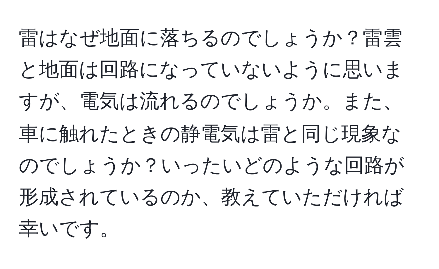 雷はなぜ地面に落ちるのでしょうか？雷雲と地面は回路になっていないように思いますが、電気は流れるのでしょうか。また、車に触れたときの静電気は雷と同じ現象なのでしょうか？いったいどのような回路が形成されているのか、教えていただければ幸いです。