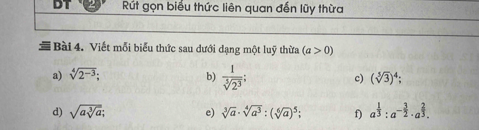 DT Rút gọn biểu thức liên quan đến lũy thừa 
≡ Bài 4. Viết mỗi biểu thức sau dưới dạng một luỹ thừa (a>0)
a) sqrt[4](2^(-3)); b)  1/sqrt[5](2^3) ; c) (sqrt[5](3))^4
d) sqrt(asqrt [3]a); e) sqrt[3](a)· sqrt[4](a^3):(sqrt[6](a))^5; f) a^(frac 1)3:a^(-frac 3)2· a^(frac 2)3.