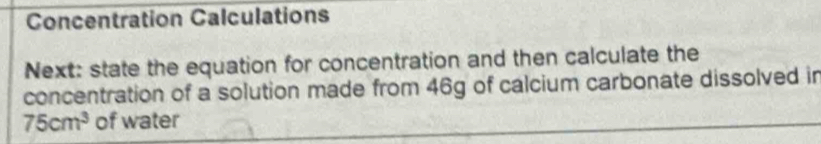 Concentration Calculations 
Next: state the equation for concentration and then calculate the 
concentration of a solution made from 46g of calcium carbonate dissolved in
75cm^3 of water