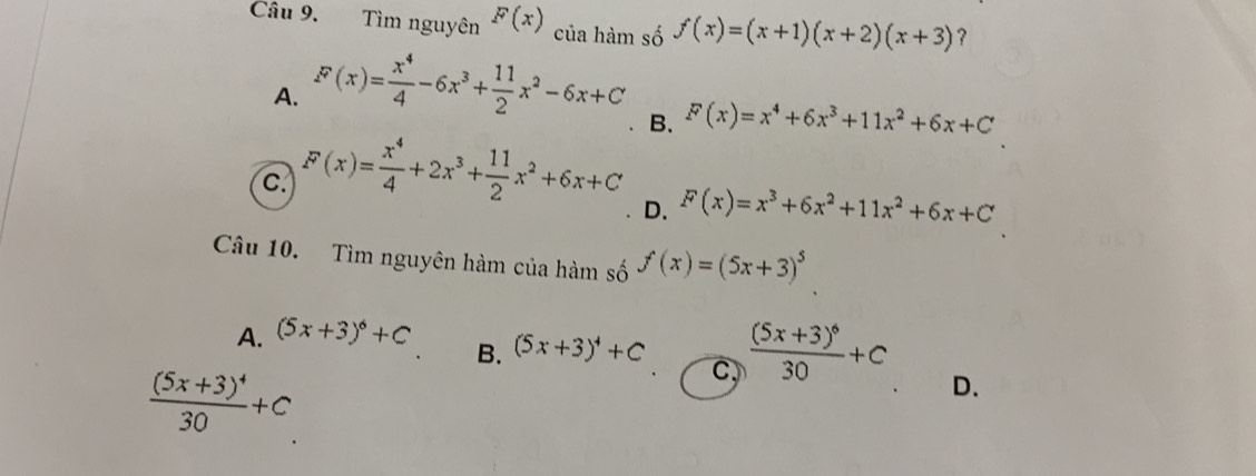 Tìm nguyên F(x) của hàm số f(x)=(x+1)(x+2)(x+3) ？
A. F(x)= x^4/4 -6x^3+ 11/2 x^2-6x+C
B. F(x)=x^4+6x^3+11x^2+6x+C
C. F(x)= x^4/4 +2x^3+ 11/2 x^2+6x+C
D. F(x)=x^3+6x^2+11x^2+6x+C
Câu 10. Tìm nguyên hàm của hàm số f(x)=(5x+3)^5
A. (5x+3)^6+C
B. (5x+3)^4+C frac (5x+3)^630+C
frac (5x+3)^430+C
C,
D.