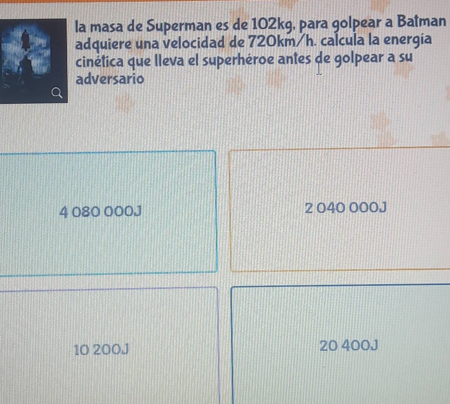 la masa de Superman es de 102kg, para golpear a Batman
adquiere una velocidad de 720km/h. calcula la energía
cinética que lleva el superhéroe antes de golpear a su
adversario
4 080 000J 2 040 000J
10 200J 20 400J