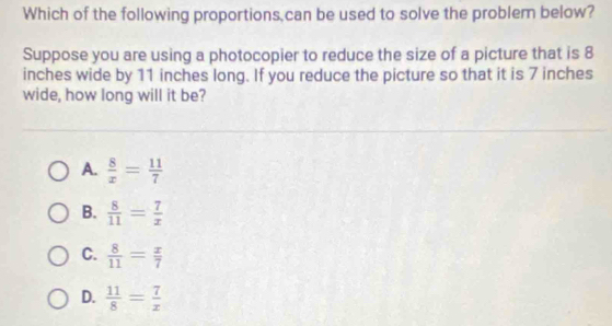 Which of the following proportions,can be used to solve the problem below?
Suppose you are using a photocopier to reduce the size of a picture that is 8
inches wide by 11 inches long. If you reduce the picture so that it is 7 inches
wide, how long will it be?
A.  8/x = 11/7 
B.  8/11 = 7/x 
C.  8/11 = x/7 
D.  11/8 = 7/x 