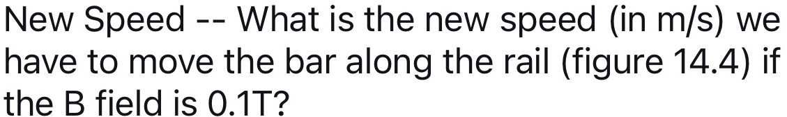 New Speed -- What is the new speed (in m/s) we 
have to move the bar along the rail (figure 14.4) if 
the B field is 0.1T?