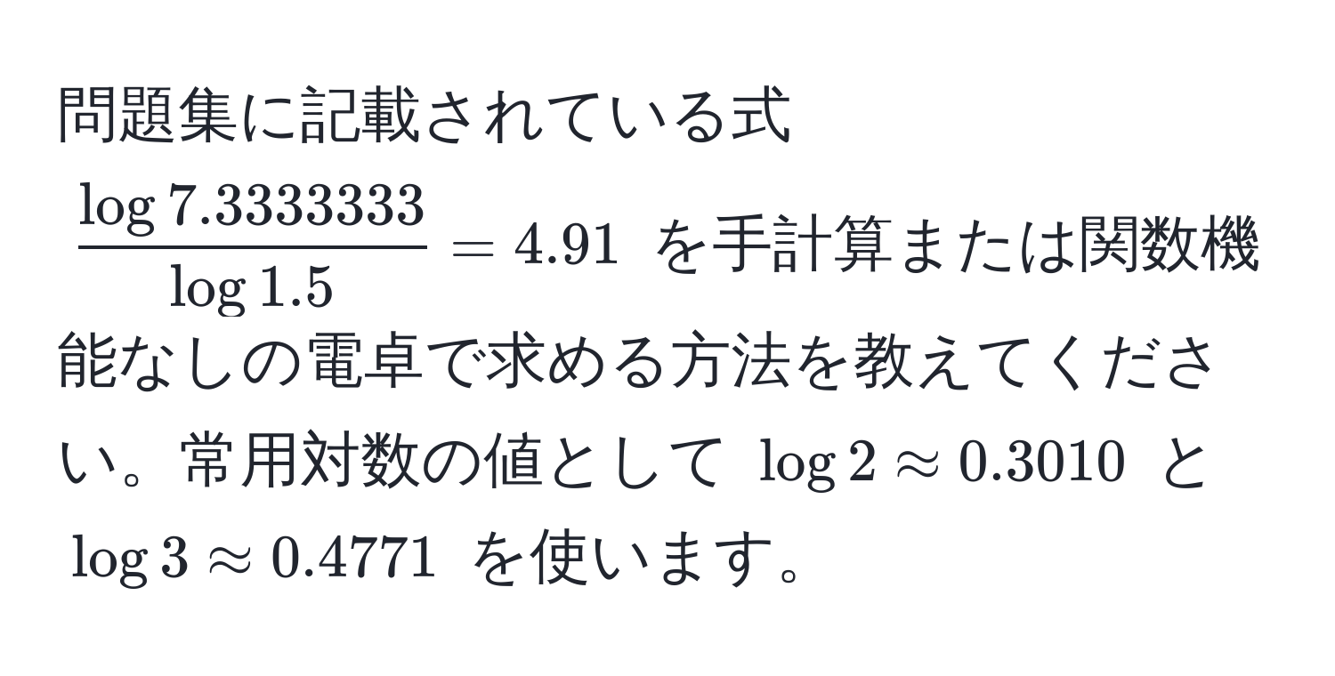 問題集に記載されている式 ( (log 7.3333333)/log 1.5  = 4.91) を手計算または関数機能なしの電卓で求める方法を教えてください。常用対数の値として (log 2 approx 0.3010) と (log 3 approx 0.4771) を使います。