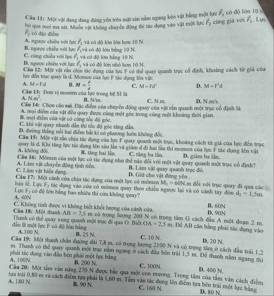 Một vật đang đang đứng yên trên mặt sản nằm ngang kéo vật bằng một lực vector F_1 có độ lớn 10 N
bỏ qua mọi ma sát. Muốn vật không chuyển động thì tác dụng vào vật một lực vector F_2 cùng giá với vector F_1. Lực
vector F_2 có đặc điểm
A. ngược chiêu với lực vector F_1 và có độ lớn lớn hơn 10 N.
B. ngược chiều với lực vector F_1 và có độ lớn bằng 10 N.
C. cùng chiều với lực vector F_1 và có độ lớn bằng 10 N.
D. ngược chiêu với lực vector F_1 và có độ lớn nhỏ hơn 10 N.
Câu 12: Một vật rắn chịu tác dụng của lực F có thể quay quanh trục cố định, khoảng cách từ giá của
lực đến trục quay là d. Momen của lực F tác dụng lên vật:
A. M=F.d B. M= F/d  C. M=Fd^2 D. M=F^2d
Câu 13: Đơn vị momen của lực trong hệ SI là
A. N.m^2. B. N/m. C. N.m. D. N.m/s.
Câu 14: Chọn câu sai. Đặc điểm của chuyển động quay của vật rắn quanh một trục cố định là
A. mọi điểm của vật đều quay được cùng một góc trong cùng một khoảng thời gian.
B. mọi điểm của vật có cùng tốc độ góc.
C. khi vật quay nhanh dần thì tốc độ góc tăng dần.
D. đường thắng nối hai điểm bất kì có phương luôn không đổi.
Câu 15: Một vật rắn chịu tác dụng của lực F quay quanh một trục, khoảng cách từ giá của lực đến trục
quay là d. Khi tăng lực tác dụng lên sáu lần và giảm d đi hai lần thì momen của lực F tác dụng lên vật
A. không đổi. B. tăng hai lần. C. tăng ba lần. D. giảm ba lần.
Câu 16: Mômen của một lực có tác dụng như thế nào đối với một vật quay quanh một trục cố định?
A. Làm vật chuyển động tịnh tiến. B. Làm vật quay quanh trục đó.
C. Làm vật biến dạng. D. Giữ cho vật đứng yên .
Câu 17: Một cánh cửa chịu tác dụng của một lực có mômen M_1=60N.m đối với trục quay đi qua các
bản lề. Lực F_2 tác dụng vào cửa có mômen quay theo chiều ngược lại và có cánh tay đòn d_2=1,5m.
Lực F_2 có độ lớn bằng bao nhiêu thì cửa không quay?
A. 40N B. 60N
C. Không tính được vì không biết khối lượng của cánh cửa. D. 90N
Câu 18: Một thanh AB=7,5m có trọng lượng 200 N có trọng tâm G cách đầu A một đoạn 2 m.
Thanh có thể quay xung quanh một trục đi qua O. Biết OA=2,5m. Để AB cân bằng phải tác dụng vào
đầu B một lực F có độ lớn bằng
A.100 N. B. 25 N. C. 10 N. D. 20 N.
Câu 19: Một thanh chắn đường dài 7,8 m, có trọng lượng 2100 N và có trọng tậm ở cách đầu trái 1,2
m. Thanh có thể quay quanh một trục nằm ngang ở cách đầu bên trái 1,5 m. Đề thanh nằm ngang thì
phải tác dụng vào đầu bên phải một lực bằng
A. 100N. B. 200 N. C. 300N. D. 400 N.
Câu 20: Một tấm ván nặng 270 N được bắc qua một con mương. Trọng tâm của tấm ván cách điểm
tựa trái 0,80 m và cách điểm tựa phải là 1,60 m. Tấm ván tác dụng lên điểm tựa bên trái một lực bằng
A. 180 N. B. 90 N. C. 160 N. D. 80 N,