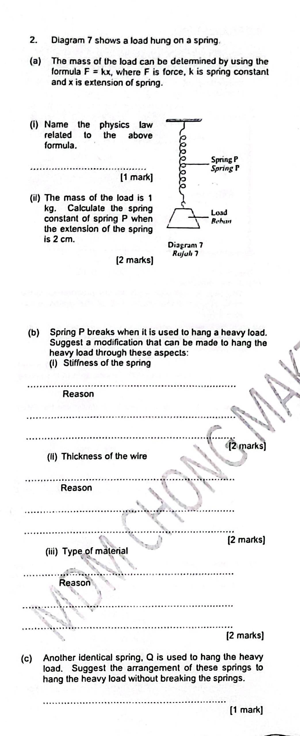 Diagram 7 shows a load hung on a spring. 
(a) The mass of the load can be determined by using the 
formula F=kx , where F is force, k is spring constant 
and x is extension of spring. 
(i) Name the physics law 
related to the above 
_ 
formula. 。_ Spring P
[1 mark] 5 
Spring P
(ii) The mass of the load is 1
_
kg. Calculate the spring 
Load 
constant of spring P when Beban 
the extension of the spring 
is 2 cm. 
Diagram 7 
[2 marks] Rajah 7 
(b) Spring P breaks when it is used to hang a heavy load. 
Suggest a modification that can be made to hang the 
heavy load through these aspects: 
(I) Stiffness of the spring 
_ 
Reason 
_ 
_ 
[2 marks] 
(li) Thickness of the wire 
_ 
Reason 
_ 
_ 
_ 
[2 marks] 
(iii) Type of material 
_ 
Reason 
_ 
_ 
_ 
[2 marks] 
(c) Another identical spring, Q is used to hang the heavy 
load. Suggest the arrangement of these springs to 
hang the heavy load without breaking the springs. 
_ 
[1 mark]