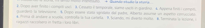 la stóna, mi sento móito interessato. Quando studio la storia... 
2. Dopo aver finito i compiti uscì. 3. Cessato il temporale, siamo usciti in giardino. 4. Appena finiti i compiti, 
guarderò la televisione. 5. Dopo essere stato sgridato dal padre, Alberto assunse un aspetto corrucciato. 
6. Prima di andare a scuola, controlla la tua cartella. 7. Sciando, mi diverto molto. 8. Terminata la lezione, i 
ragazzi raccolsero in fretta i loro libri.