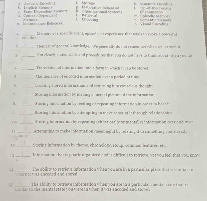 a. Acoustic Encoding f. Storage k Semantic Encoding
b. Implicit Memory g. Elaborative Rehearsal 1. Tip-of-the-Tongue
c. State-Dependent Memory h. Organizational Systems Phenomenon
d. Context-Dependent j. Encoding i. Retrieval m. Episodic Memory
Memory n. Semantic Memory
e. Maintenance Rehearsal o. Visual Encoding
01 1. _Memory of a specific event, episode, or experience that tends to evoke a powerful
a emotion.
2. _Memory of general knowledge. We generally do not remember when we learned it.
3- _Not clearly stated skills and procedures that you do not have to think about when you do
it .
4. _Translation of information into a form in which it can be stored.
5. _Maintenance of encoded information over a period of time.
6. _Locating stored information and returning it to conscious thought.
7. _Storing information by making a mental picture of the information.
8. _Storing information by reciting or repeating information in order to hear it
9. _Storing information by attempting to make sense of it through relationships
10. _Storing information by repeating (either orally or mentally) information over and over
11. _Attempting to make information meaningful by relating it to something you already
know
12. _Storing information by theme, chronology, stoup, common features, etc...
13._ Information that is poorly organized and is difficult to retrieve, yet you feel that you know
it
14. _The ability to retrieve information when you are in a particular place that is similar to
where it was encoded and stored
15 _The ability to retrieve information when you are in a particular mental state that is
similar to the mental state you were in when it was encoded and stored
