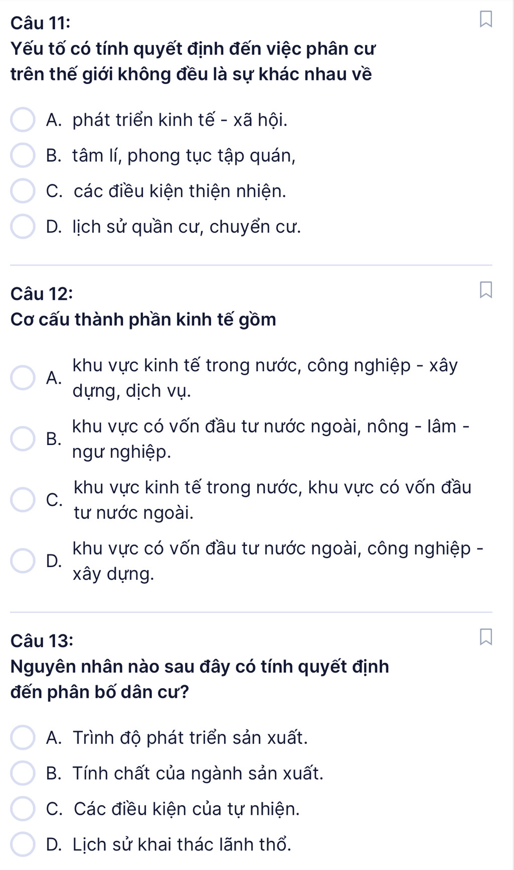 Yếu tố có tính quyết định đến việc phân cư
trên thế giới không đều là sự khác nhau về
A. phát triển kinh tế - xã hội.
B. tâm lí, phong tục tập quán,
C. các điều kiện thiện nhiện.
D. lịch sử quần cư, chuyển cư.
Câu 12:
Cơ cấu thành phần kinh tế gồm
khu vực kinh tế trong nước, công nghiệp - xây
A.
dựng, dịch vụ.
khu vực có vốn đầu tư nước ngoài, nông - lâm -
B.
ngư nghiệp.
khu vực kinh tế trong nước, khu vực có vốn đầu
C.
tư nước ngoài.
khu vực có vốn đầu tư nước ngoài, công nghiệp -
D.
xây dựng.
Câu 13:
Nguyên nhân nào sau đây có tính quyết định
đến phân bố dân cư?
A. Trình độ phát triển sản xuất.
B. Tính chất của ngành sản xuất.
C. Các điều kiện của tự nhiện.
D. Lịch sử khai thác lãnh thổ.