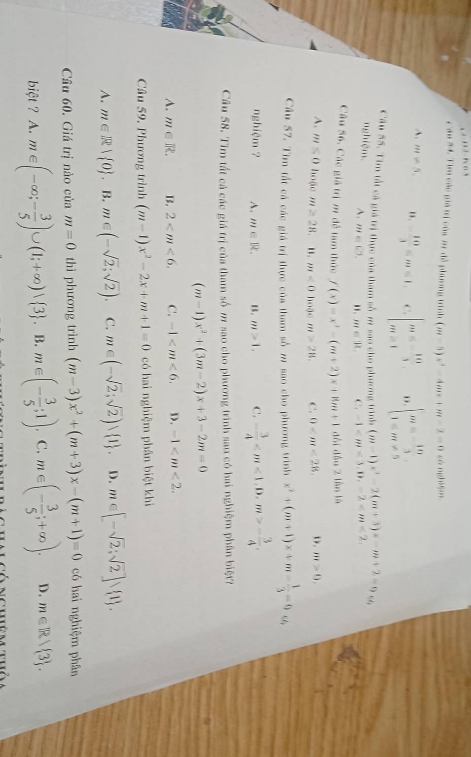 ii. ∩  1
c ău 54. Tim các giả trị của 77 để phương trình (m-5)x^2-4mx+m-2=0 có nghiệm
A. m/ 5, ". - 10/3 ≤slant m≤slant 1. C. beginarrayl m=- 10/3  m=1endarray. beginarrayl m=-10 1=m!= 5endarray.
Câu 55. Tìm tất cả giả trị thực của tham số m sao cho phương trình (m-1)x^2-2(m+3)x-m+2=0 89
nghiệm. A. m∈ C),
m∈ ||e_1 C. -1
Cầu 56, Các giả trị 7 để tam thức f(x)=x^2-(m+2)x+8m+1 đôi dấu 2 lần là
A. m≤ 0 hoặc m≥ 28 .. . m<0</tex> hoặc m>28. C. 0
D. m>0,
Câu 57. Tìm tất cả các giá trị thực của tham số m sao cho phương trình x^2+(m+1)x+m- 1/3 =0
nghiệm ? A. m∈ R. . m≥ 1. C. - 3/4  - 3/4 ,
Câu 58. Tìm tất cả các giá trị của tham số m sao cho phương trình sau có hai nghiệm phân biệt?
(m-1)x^2+(3m-2)x+3-2m=0
A. m∈ R. B. 2 C. -1 D. -1
Cầu 59, Phương trình (m-1)x^2-2x+m+1=0 có hai nghiệm phân biệt khi
A. m∈ R| 0. B. m∈ (-sqrt(2);sqrt(2)). C. m∈ (-sqrt(2);sqrt(2))∪  1 . D. m∈ [-sqrt(2);sqrt(2)] 1 ,
Câầu 60. Giá trị nào của m=0 thì phương trình (m-3)x^2+(m+3)x-(m+1)=0 có hai nghiệm phân
biệt ? A. m∈ (-∈fty ;- 3/5 )∪ (1;+∈fty )vee  3 . B. m∈ (- 3/5 ;1). C. m∈ (- 3/5 ;+∈fty ). D. m∈ R| 3 .