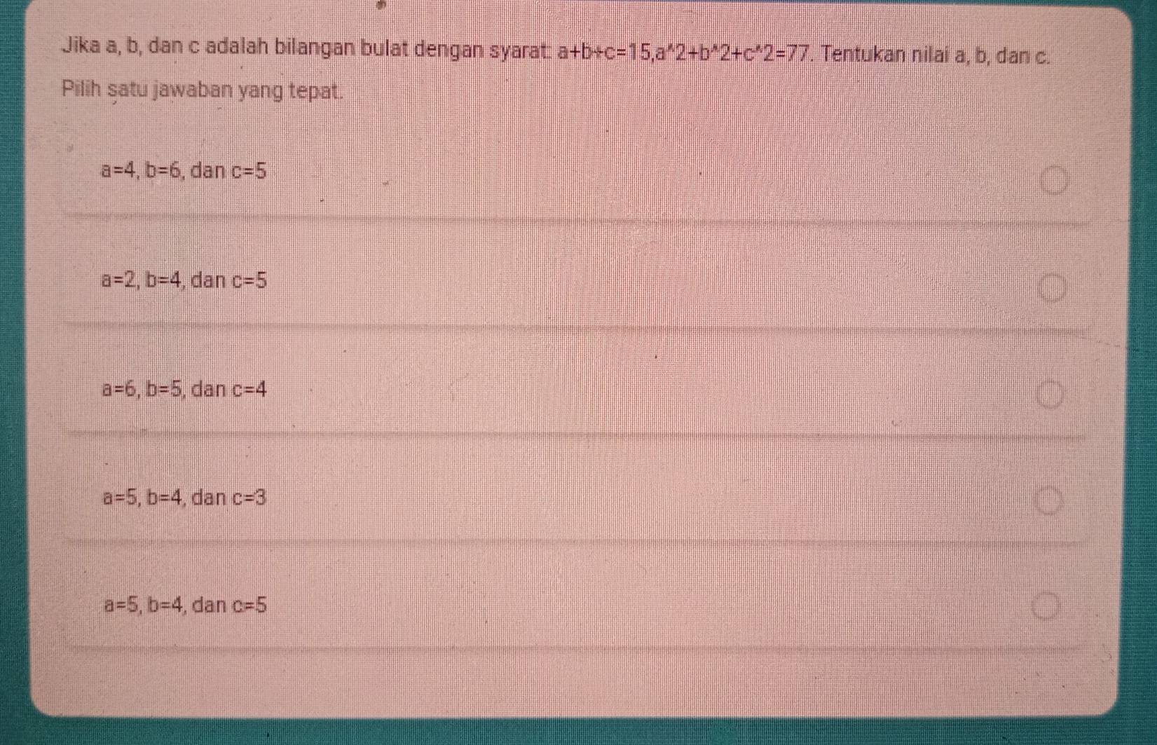 Jika a, b, dan c adalah bilangan bulat dengan syarat a+b+c=15, a^(wedge)2+b^(wedge)2+c^(wedge)2=77. Tentukan nilai a, b, dan c.
Pilih satu jawaban yang tepat.
a=4, b=6 , dan c=5
a=2, b=4 , dan c=5
a=6, b=5 , dan c=4
a=5, b=4 , dan c=3
a=5, b=4 , dan c=5