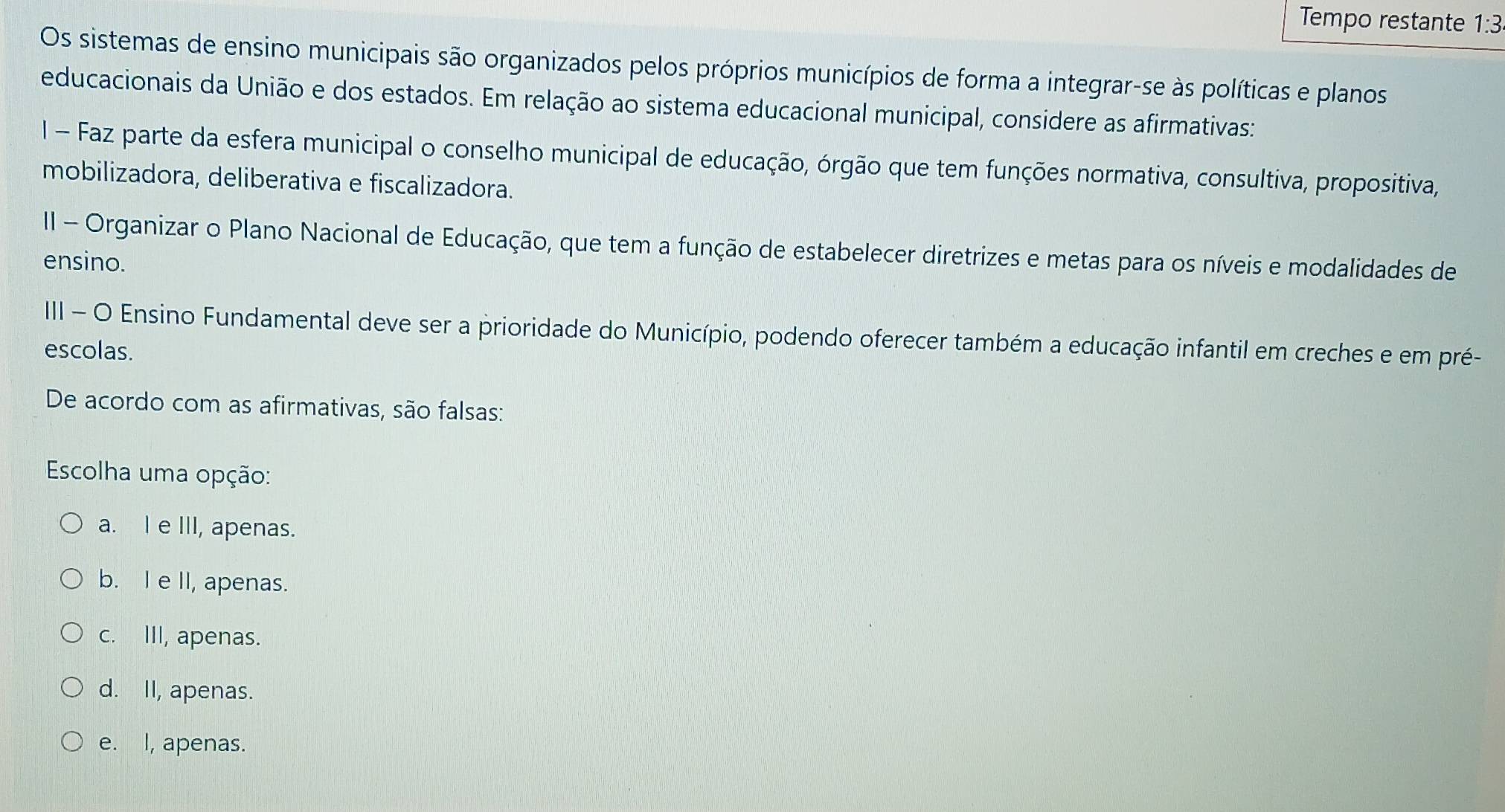 Tempo restante 1:3
Os sistemas de ensino municipais são organizados pelos próprios municípios de forma a integrar-se às políticas e planos
educacionais da União e dos estados. Em relação ao sistema educacional municipal, considere as afirmativas:
I - Faz parte da esfera municipal o conselho municipal de educação, órgão que tem funções normativa, consultiva, propositiva,
mobilizadora, deliberativa e fiscalizadora.
II - Organizar o Plano Nacional de Educação, que tem a função de estabelecer diretrizes e metas para os níveis e modalidades de
ensino.
III - O Ensino Fundamental deve ser a prioridade do Município, podendo oferecer também a educação infantil em creches e em pré-
escolas.
De acordo com as afirmativas, são falsas:
Escolha uma opção:
a. I e III, apenas.
b. I e II, apenas.
c. III, apenas.
d. II, apenas.
e. I, apenas.