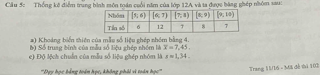 Thống kê điểm trung bình môn toán cuối năm của lớp 12A và ta được bảng ghép nhóm sau:
a) Khoảng biến thiên của mẫu số liệu ghép nhóm bằng 4.
b) Số trung bình của mẫu số liệu ghép nhóm là overline x=7,45.
c) Độ lệch chuẩn của mẫu số liệu ghép nhóm là sapprox 1,34.
“Dạy học bằng toán học, không phải vì toán học”
Trang 11/16 - Mã đề thi 102