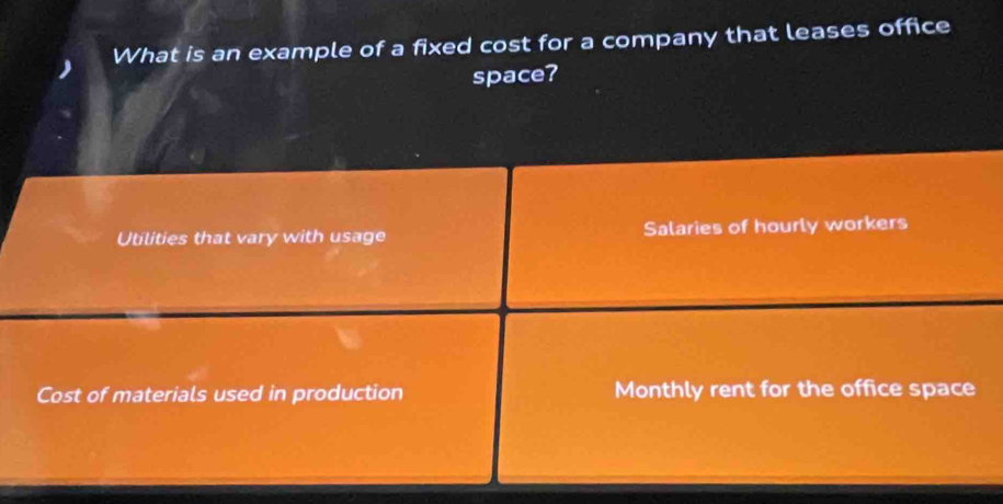 What is an example of a fixed cost for a company that leases office 
space? 
Utilities that vary with usage Salaries of hourly workers 
Cost of materials used in production Monthly rent for the office space