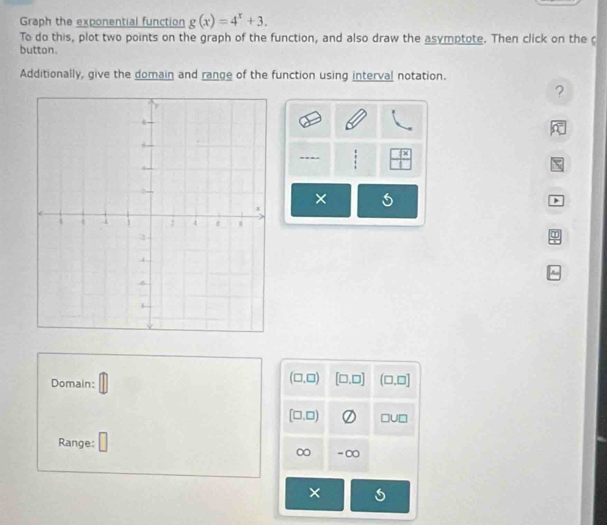 Graph the exponential function g(x)=4^x+3. 
To do this, plot two points on the graph of the function, and also draw the asymptote. Then click on the 
button. 
Additionally, give the domain and range of the function using interval notation. 
? 
:  7x/1 
× 
> 
Domain:
(□ ,□ ) [□ ,□ ] (□ ,□ ]
[□ ,□ ) □ U□
Range: □ 
∞ -∞ 
×