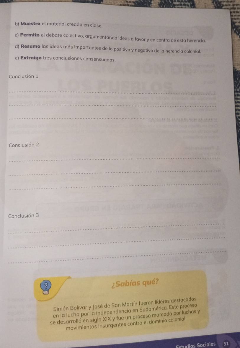 Muestro el material creado en clase. 
c) Permito el debate colectivo, argumentando ideas a favor y en contra de esta herencia. 
d) Resumo las ideas más importantes de lo positivo y negativo de la herencia colonial. 
e) Extraigo tres conclusiones consensuadas. 
Conclusión 1 
_ 
_ 
_ 
Conclusión 2 
_ 
_ 
_ 
Conclusión 3 
_ 
_ 
_ 
¿Sabías qué? 
Simón Bolívar y José de San Martín fueron líderes destacados 
en la lucha por la independencia en Sudamérica. Este proceso 
se desarrolló en siglo XIX y fue un proceso marcado por luchas y 
movimientos insurgentes contra el dominio colonial. 
Estudios Sociales 51