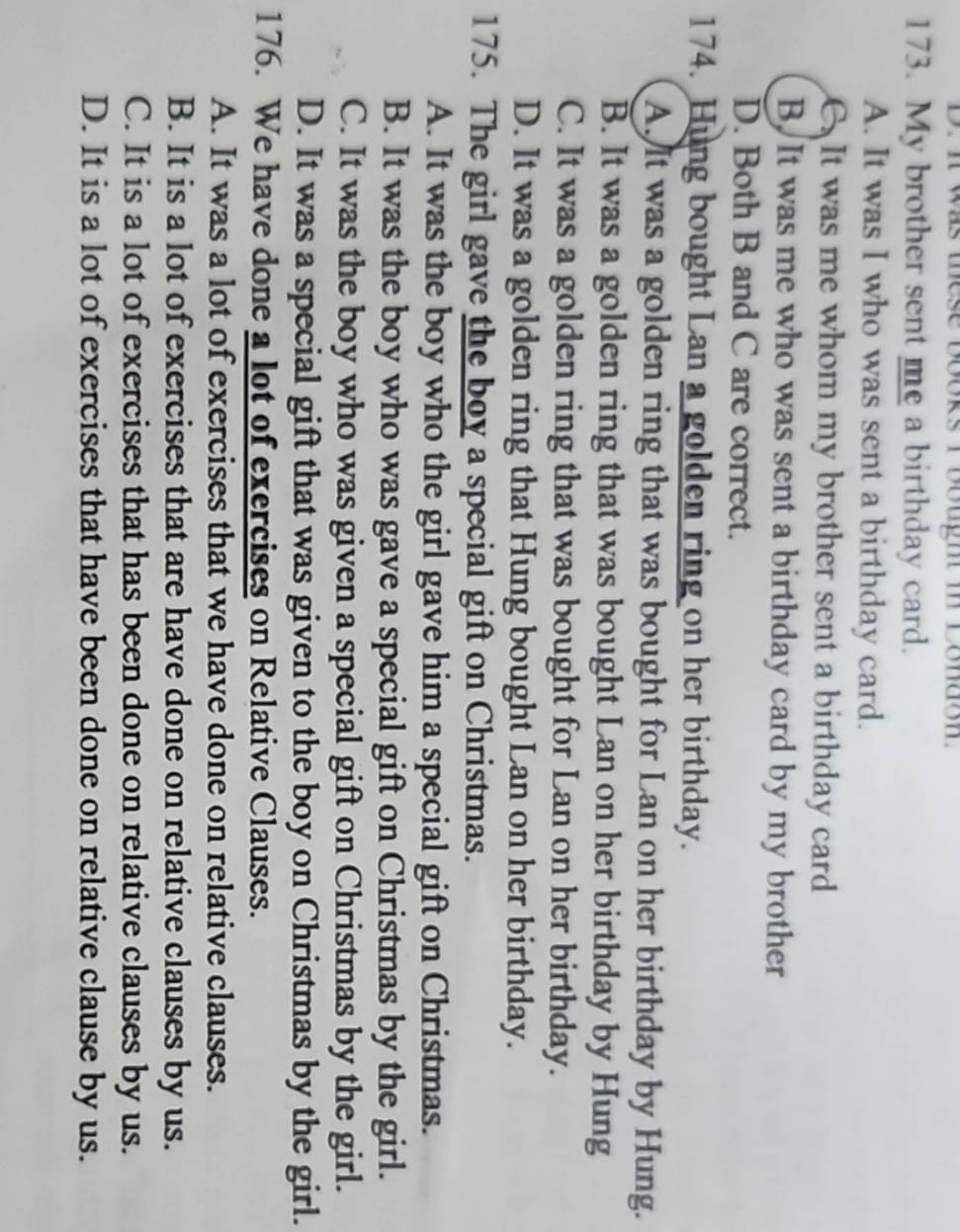 it was these books I bought i conaon.
173. My brother sent me a birthday card.
A. It was I who was sent a birthday card.
C. It was me whom my brother sent a birthday card
B. It was me who was sent a birthday card by my brother
D. Both B and C are correct.
174. Hung bought Lan a golden ring on her birthday.
A. It was a golden ring that was bought for Lan on her birthday by Hung.
B. It was a golden ring that was bought Lan on her birthday by Hung
C. It was a golden ring that was bought for Lan on her birthday.
D. It was a golden ring that Hung bought Lan on her birthday.
175. The girl gave the boy a special gift on Christmas.
A. It was the boy who the girl gave him a special gift on Christmas.
B. It was the boy who was gave a special gift on Christmas by the girl.
C. It was the boy who was given a special gift on Christmas by the girl.
D. It was a special gift that was given to the boy on Christmas by the girl.
176. We have done a lot of exercises on Relative Clauses.
A. It was a lot of exercises that we have done on relative clauses.
B. It is a lot of exercises that are have done on relative clauses by us.
C. It is a lot of exercises that has been done on relative clauses by us.
D. It is a lot of exercises that have been done on relative clause by us.