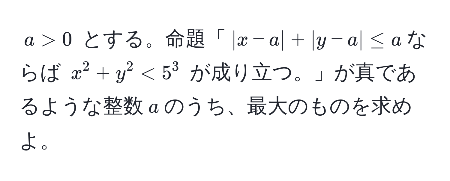 $a > 0$ とする。命題「$|x - a| + |y - a| ≤ a$ならば $x^2 + y^2 < 5^3$ が成り立つ。」が真であるような整数$a$のうち、最大のものを求めよ。