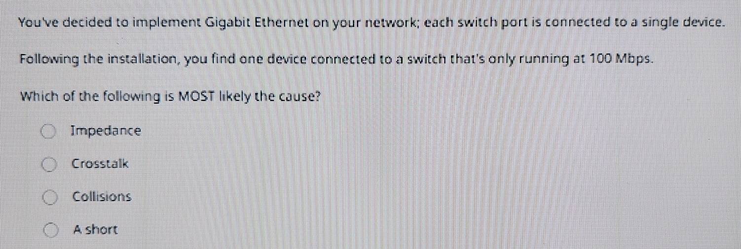 You've decided to implement Gigabit Ethernet on your network; each switch port is connected to a single device.
Following the installation, you find one device connected to a switch that's only running at 100 Mbps.
Which of the following is MOST likely the cause?
Impedance
Crosstalk
Collisions
A short