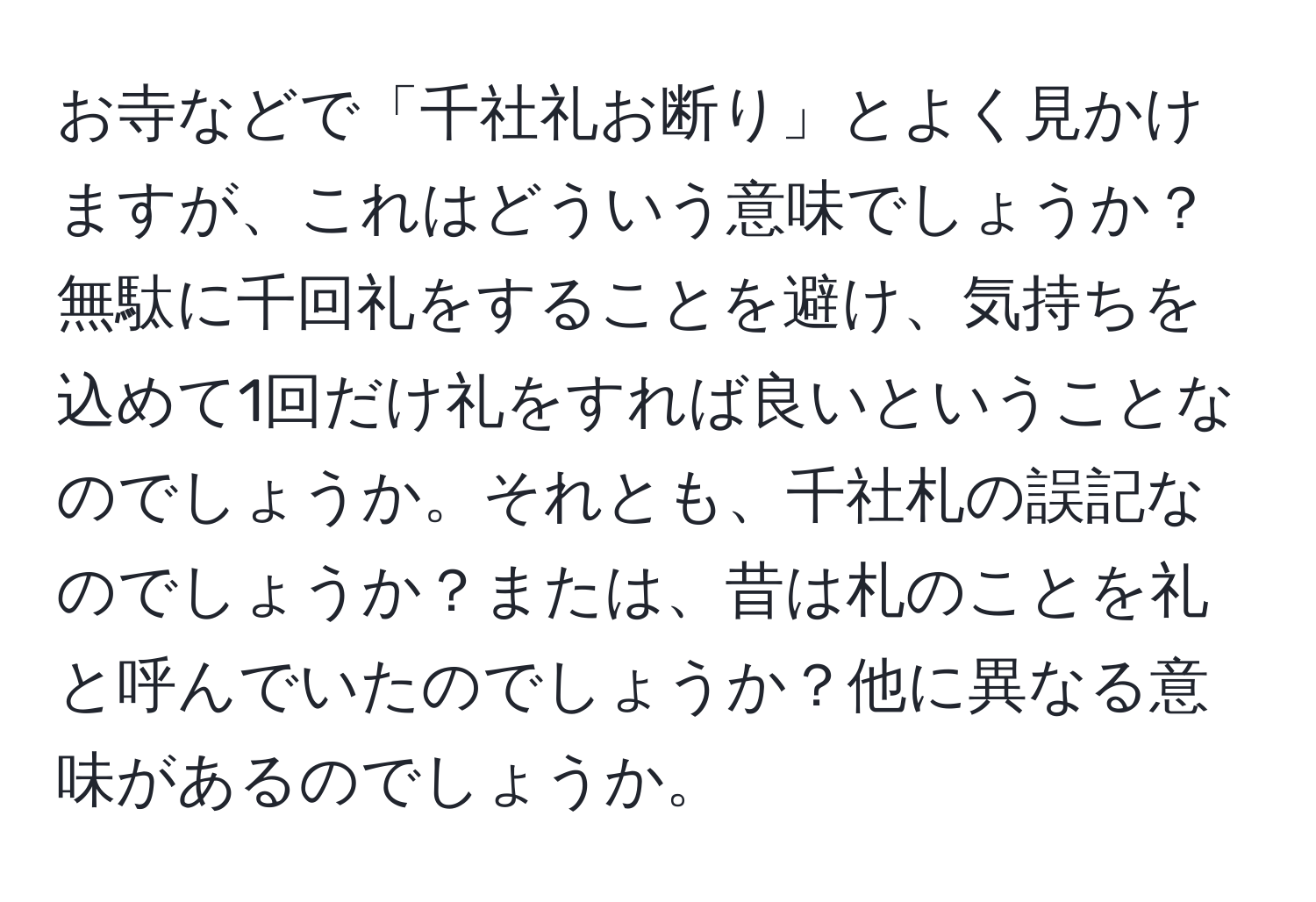 お寺などで「千社礼お断り」とよく見かけますが、これはどういう意味でしょうか？無駄に千回礼をすることを避け、気持ちを込めて1回だけ礼をすれば良いということなのでしょうか。それとも、千社札の誤記なのでしょうか？または、昔は札のことを礼と呼んでいたのでしょうか？他に異なる意味があるのでしょうか。