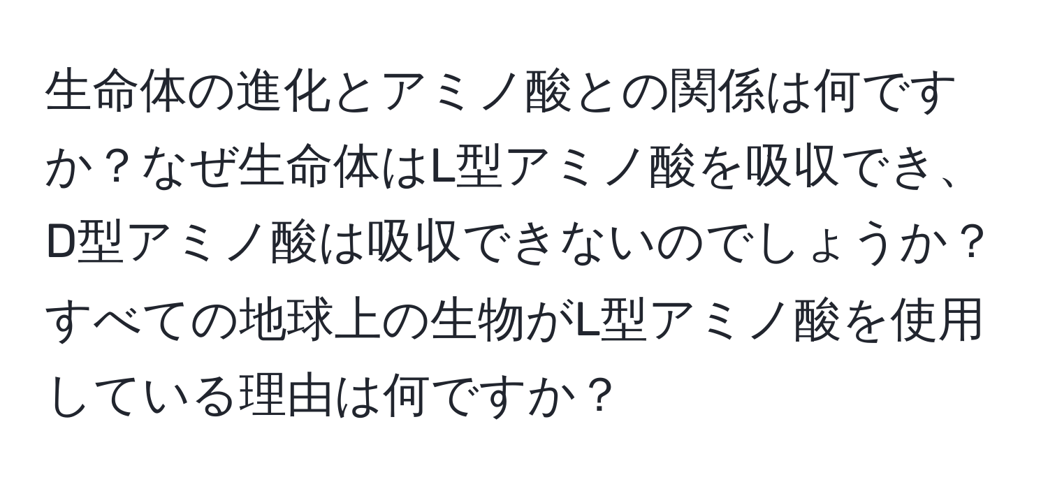 生命体の進化とアミノ酸との関係は何ですか？なぜ生命体はL型アミノ酸を吸収でき、D型アミノ酸は吸収できないのでしょうか？すべての地球上の生物がL型アミノ酸を使用している理由は何ですか？