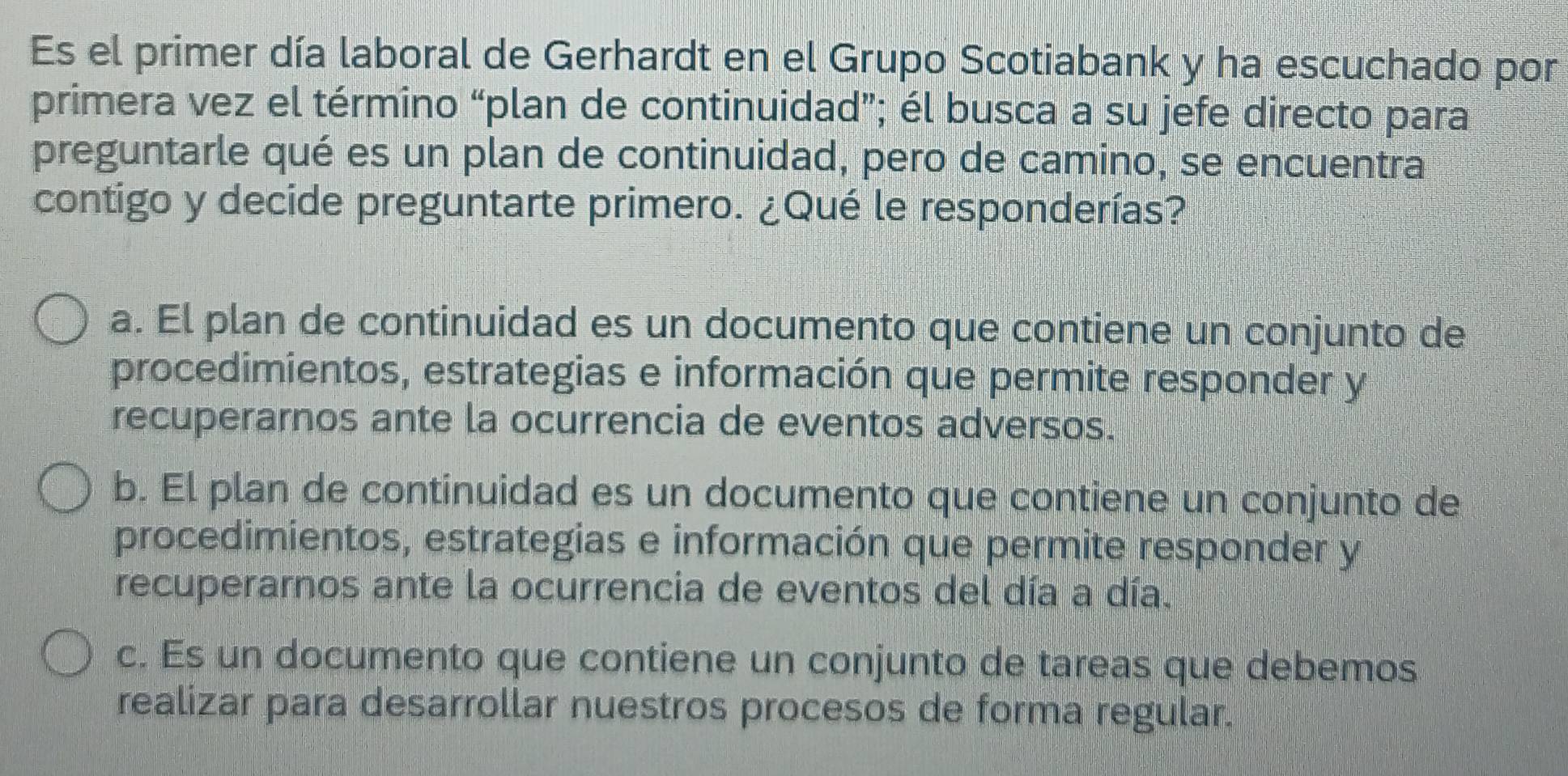 Es el primer día laboral de Gerhardt en el Grupo Scotiabank y ha escuchado por
primera vez el término “plan de continuidad”; él busca a su jefe directo para
preguntarle qué es un plan de continuidad, pero de camino, se encuentra
contigo y decide preguntarte primero. ¿Qué le responderías?
a. El plan de continuidad es un documento que contiene un conjunto de
procedimientos, estrategias e información que permite responder y
recuperarnos ante la ocurrencia de eventos adversos.
b. El plan de continuidad es un documento que contiene un conjunto de
procedimientos, estrategias e información que permite responder y
recuperarnos ante la ocurrencia de eventos del día a día.
c. Es un documento que contiene un conjunto de tareas que debemos
realizar para desarrollar nuestros procesos de forma regular.