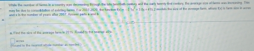 While the number of famus in a country was decreasing through the late beemeth century and the early twenty-frst centur, the average sire of famms was increasing. This 
may be due to consolidation of existing farms. For 2007-2020, the function f(x)=-11x^2+38x+415
and x is the number of years after 2007. Answer parts a and b 2 models the size of the everage farm, where f(x) is farm size in acres
a. F ind the sice of the iverage farm in 2015. Round to the nearest ace 
acrès 
()-ound to the nearest whole number as needed )