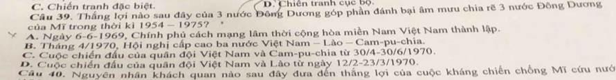 C. Chiến tranh đặc biệt. D. Chiến tranh cục bộ.
Câu 39. Thắng lợi nào sau đây của 3 nước Đông Dương góp phần đánh bại âm mưu chia rẽ 3 nước Đông Dương
của Mĩ trong thời kì 1954 - 1975?
A. Ngày 6-6-1969, Chính phủ cách mạng lâm thời cộng hòa miền Nam Việt Nam thành lập.
B. Tháng 4/1970, Hội nghị cấp cao ba nước Việt Nam - Lào - Cam-pu-chia.
C. Cuộc chiến đấu của quần đội Việt Nam và Cam-pu-chia từ 30/4-30/6/1970.
D. Cuộc chiến đấu của quân đội Việt Nam và Lào từ ngày 12/2-23/3/1970.
Câu 40. Nguyên nhân khách quan nào sau đây đưa đến thắng lợi của cuộc kháng chiến chống Mĩ cứu nướ