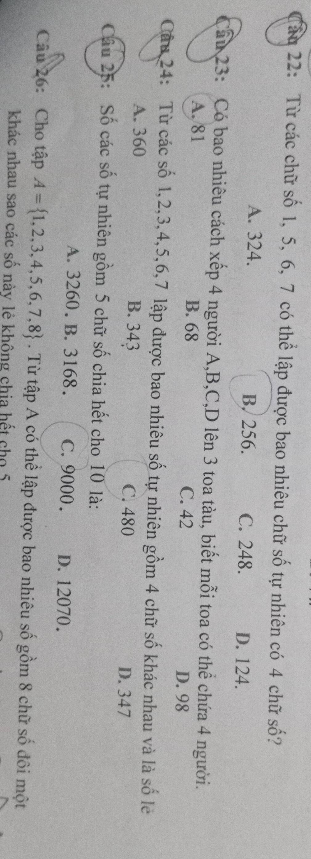 ấu 22: Từ các chữ số 1, 5, 6, 7 có thể lập được bao nhiêu chữ số tự nhiên có 4 chữ số?
A. 324. B. 256.
C. 248. D. 124.
Cầu 23: Có bao nhiêu cách xếp 4 người A, B, C,D lên 3 toa tàu, biết mỗi toa có thể chứa 4 người.
A. 81
B. 68
C. 42 D. 98
Câu 24: Từ các số 1, 2, 3, 4, 5, 6, 7 lập được bao nhiêu số tự nhiên gồm 4 chữ số khác nhau và là số lẻ
A. 360 B. 343 C. 480
D. 347
Câu 25: Số các số tự nhiên gồm 5 chữ số chia hết cho 10 là:
A. 3260. B. 3168. C. 9000. D. 12070.
Câu 26: Cho tập A= 1,2,3,4,5,6,7,8. Từ tập A có thể lập được bao nhiêu số gồm 8 chữ số đôi một
khác nhau sao các số này lẻ không chia hết cho 5