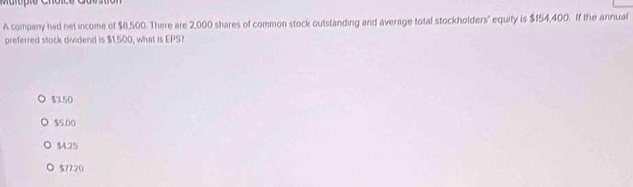 A company had net income of $8,500. There are 2,000 shares of common stock outstanding and average total stockholders' equity is $154,400. If the annual
preferred stock dividend is $1,500, what is EPS?
$3.50
$5.00
$4.25
$77.20