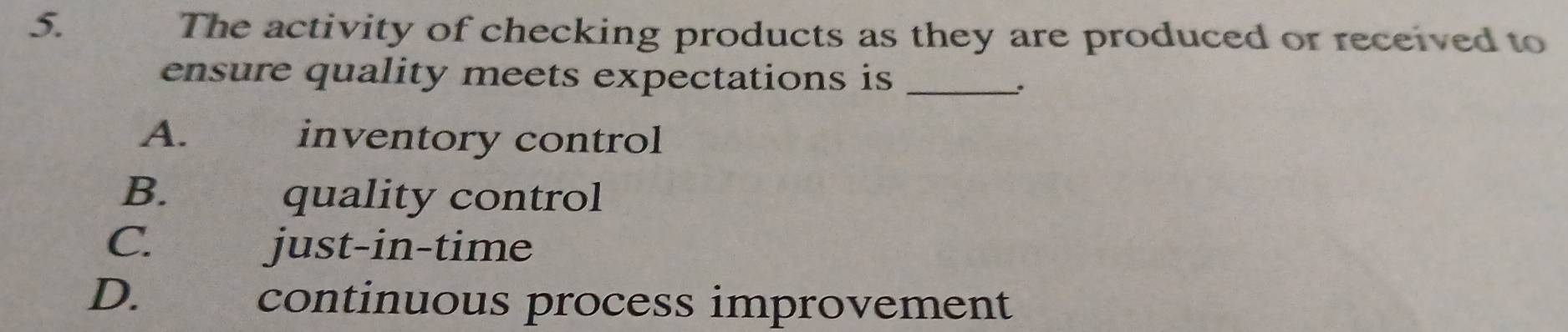 The activity of checking products as they are produced or received to
ensure quality meets expectations is_
.
A. inventory control
B. quality control
C. just-in-time
D. €£ continuous process improvement