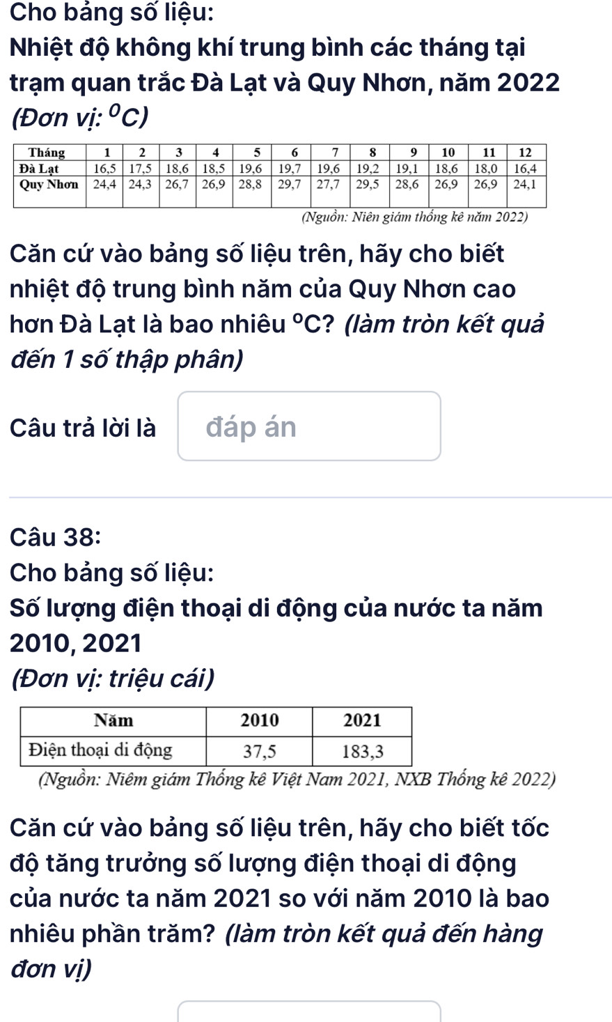 Cho bảng số liệu: 
Nhiệt độ không khí trung bình các tháng tại 
trạm quan trắc Đà Lạt và Quy Nhơn, năm 2022 
(Đơn vị: ^circ C, 
(Nguồn: Niên giám thống kê năm 2022) 
Căn cứ vào bảng số liệu trên, hãy cho biết 
nhiệt độ trung bình năm của Quy Nhơn cao 
hơn Đà Lạt là bao nhiêu°C ? (làm tròn kết quả 
đến 1 số thập phân) 
Câu trả lời là đáp án 
Câu 38: 
Cho bảng số liệu: 
Số lượng điện thoại di động của nước ta năm 
2010, 2021 
(Đơn vị: triệu cái) 
(Nguồn: Niêm giám Thống kê Việt Nam 2021, NXB Thống kê 2022) 
Căn cứ vào bảng số liệu trên, hãy cho biết tốc 
độ tăng trưởng số lượng điện thoại di động 
của nước ta năm 2021 so với năm 2010 là bao 
nhiêu phần trăm? (làm tròn kết quả đến hàng 
đơn vị)